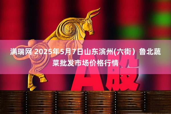 满瑞网 2025年5月7日山东滨州(六街）鲁北蔬菜批发市场价格行情