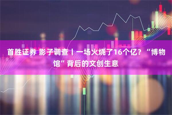 首胜证券 影子调查丨一场火烧了16个亿？“博物馆”背后的文创生意