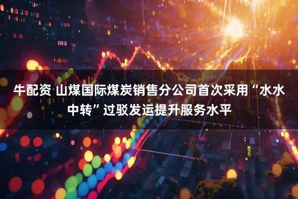 牛配资 山煤国际煤炭销售分公司首次采用“水水中转”过驳发运提升服务水平