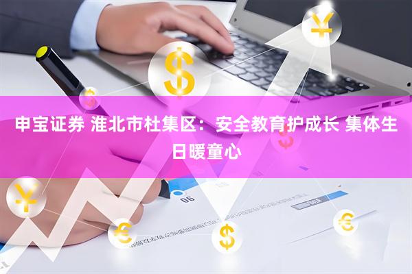 申宝证券 淮北市杜集区：安全教育护成长 集体生日暖童心