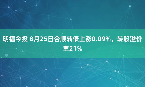 明福今投 8月25日合顺转债上涨0.09%，转股溢价率21%