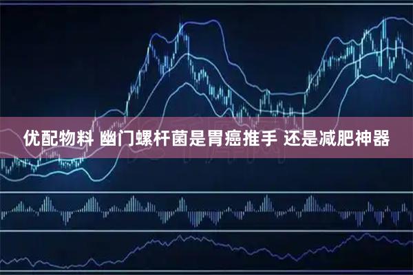 优配物料 幽门螺杆菌是胃癌推手 还是减肥神器