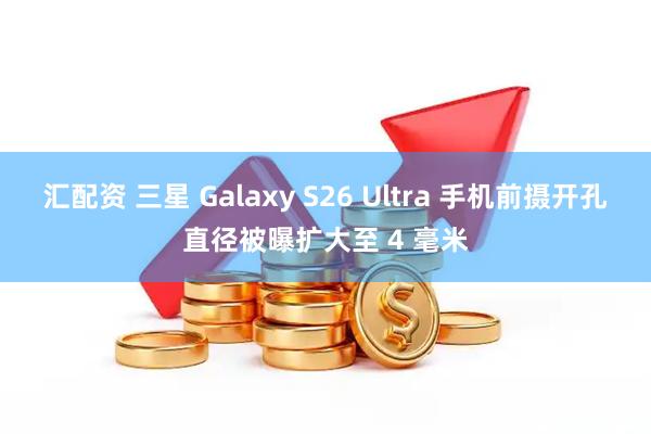 汇配资 三星 Galaxy S26 Ultra 手机前摄开孔直径被曝扩大至 4 毫米