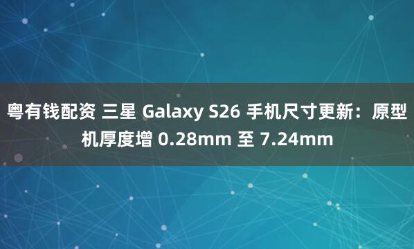 粤有钱配资 三星 Galaxy S26 手机尺寸更新：原型机厚度增 0.28mm 至 7.24mm
