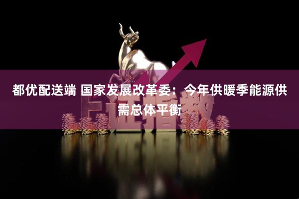 都优配送端 国家发展改革委：今年供暖季能源供需总体平衡