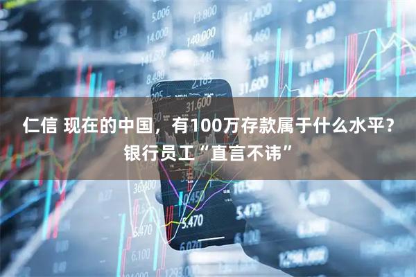 仁信 现在的中国，有100万存款属于什么水平？银行员工“直言不讳”