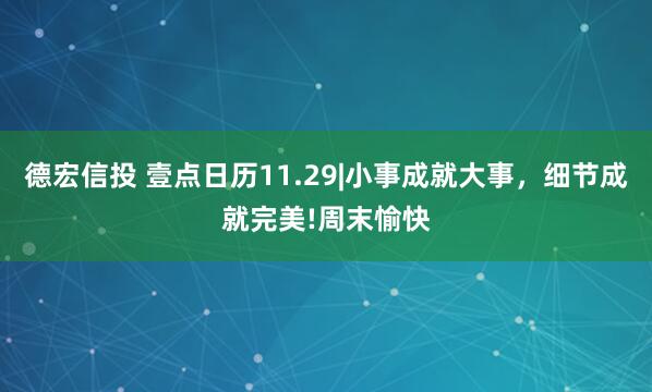 德宏信投 壹点日历11.29|小事成就大事，细节成就完美!周末愉快