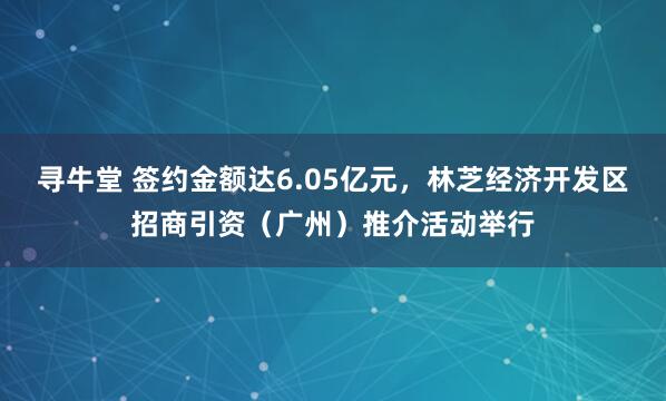 寻牛堂 签约金额达6.05亿元，林芝经济开发区招商引资（广州）推介活动举行