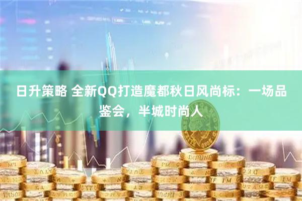 日升策略 全新QQ打造魔都秋日风尚标：一场品鉴会，半城时尚人
