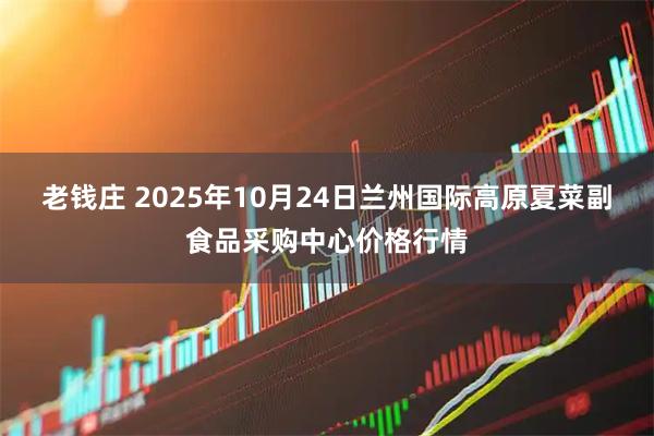 老钱庄 2025年10月24日兰州国际高原夏菜副食品采购中心价格行情