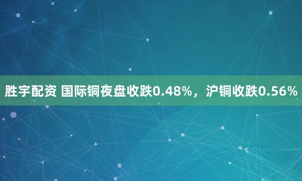 胜宇配资 国际铜夜盘收跌0.48%，沪铜收跌0.56%