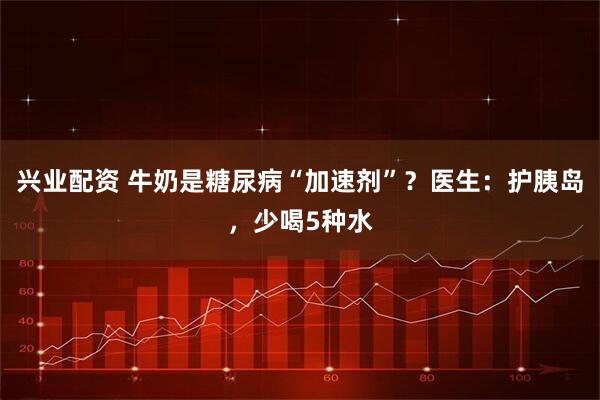 兴业配资 牛奶是糖尿病“加速剂”？医生：护胰岛，少喝5种水