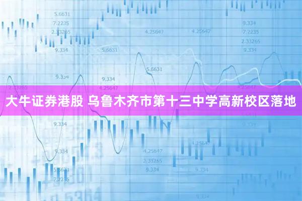 大牛证券港股 乌鲁木齐市第十三中学高新校区落地
