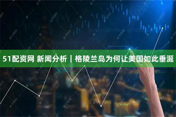 51配资网 新闻分析｜格陵兰岛为何让美国如此垂涎
