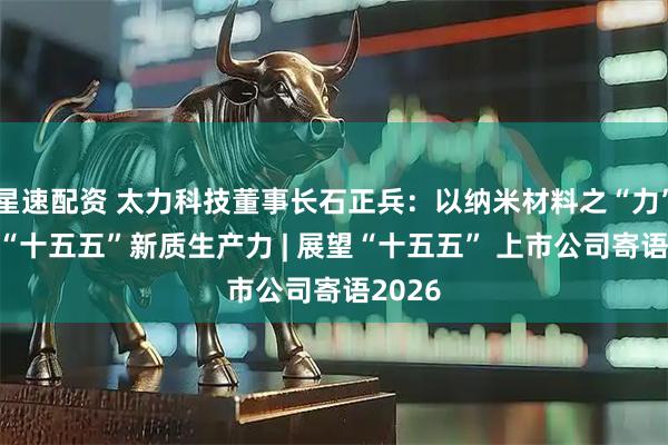 星速配资 太力科技董事长石正兵：以纳米材料之“力” 筑基“十五五”新质生产力 | 展望“十五五” 上市公司寄语2026