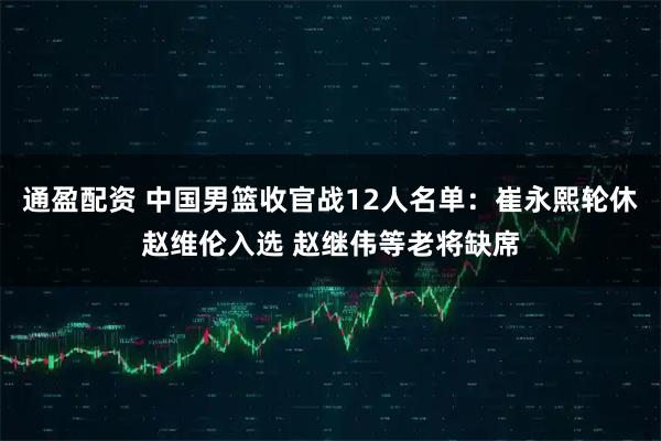 通盈配资 中国男篮收官战12人名单：崔永熙轮休赵维伦入选 赵继伟等老将缺席